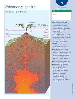 *03 Earths rocks (57-106).qxd   12/12/08    11:09 AM   Page 75




                                                                                                75

      Volcanoes: central                                                                    EARTH’S ROCKS

                                                                                  Key words
        Structure of a central volcano
                                                                                  fissure
                                                                                  volcano




                                                   gas and ash                Two forms of volcano
                                                                              ● Volcanoes take two main forms: fissure
                                                                                volcanoes and central volcanoes.
                                                                              ● Central volcanoes yield lava, ash,
                                                                                and/or other products from a single
        vent                                                           lava     hole, building a rounded or cone-
                                                                                shaped mound.
                                                                  side vent
                                                                              ● In Mexico the cinder cone Paricutín
        cone
                                                                                grew 1,500 feet (450 m) in a year. In
                                                                 subsidiary     Argentina, the extinct composite
        side vent
                                                                      cone
                                                                                volcano Aconcagua towers 22,834 feet
                                                                                (6,960 m) above sea level.
        pipe
                                                                              Features of a central
                                                                              volcano
                                                                              ● A cross section through an active
                                                                                central volcano would reveal the
                                                                                following features as it develops:
                                                                              ● Deep below the surface lies the
                                                                                magma chamber, a reservoir of gas-
                                                                                rich molten rock under pressure. This
                                                                                pressurized magma may “balloon”
                                           magma                                outwards against the surrounding
                                                                                solid rock until it relieves the pressure
                                                                                by escaping through a weakness in
                                                                                the crust.
                                                                              ● From the chamber the magma then
                                                                                rises through a central conduit.
                                                                              ● As magma rises, the pressure on it is
                                                                                reduced, and its dissolved gases are
                                                                                freed as expanding bubbles.
                                                                              ● The force of gases blasts open a
                                                                                circular vent on Earth’s surface.
                                                                              ● From this outlet ash, cinders, and/or
                                                                                lava build the main volcano.
                                                                              ● Vent explosions shape its top as an
                                                                                inverted cone or crater.
                                                                              ● From the central conduit, pipes to side

                                    magma chamber
                                                                                vents release ash or lava, which then
                                                                                build subsidiary cones.
                                                                                                                            © Diagram Visual Information Ltd.
 