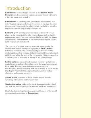 *Earth Sci Prelims (1-7).qxd   12/12/08   11:02 AM   Page 3




      Introduction
      Earth Science is one of eight volumes in the Science Visual
      Resources set. It contains six sections, a comprehensive glossary,
      a Web site guide, and an index.

      Earth Science is a learning tool for students and teachers. Full-
      color diagrams, graphs, charts, and maps on every page illustrate
      the essential elements of the subject, while parallel text provides
      key definitions and step-by-step explanations.

      Earth and space provides an introduction to the study of our
      planet in the context of the solar system. Issues such as Earth’s
      dependence on the Sun, and reciprocal influence with the Moon,
      are illustrated and discussed, as the elementary concerns of the
      earth sciences are introduced.

      The concept of geologic time—a timescale staggering by the
      standards of human history—is expanded in Earth’s history.
      Reference is made to the fossil traces of past life that enable
      modern paleontology to make deductions about the development
      of life-forms, while the land of the present-day USA is presented as
      a familiar point of reference in a story of unceasing change.

      Earth’s rocks introduces the elementary chemistry and physics
      underlying the geology of the planet, and discusses how minerals
      form rocks. The three major classifications of igneous,
      metamorphic, and sedimentary rock are examined in detail before
      the chapter returns to the origins of Earth’s current surface
      alignment and mineral resources.

      Air and oceans examines in detail Earth’s unique and life-
      sustaining atmosphere and surface water.

      Shaping the surface looks at the physical geography of the land
      and how it is naturally shaped by weather and water movement.

      Finally, familiar and significant geographical features of the world
      are statistically compared in Comparisons.
 