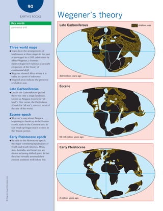*03 Earths rocks (57-106).qxd                                            12/12/08    11:10 AM   Page 90




                                                                90

                                                     EARTH’S ROCKS                      Wegener’s theory
                                            Key words
                                                                                         Late Carboniferous        shallow seas
                                            continental drift




                                        Three world maps
                                        ● Maps show the arrangements of
                                          landmasses at three stages in the past
                                          as envisaged in a 1915 publication by
                                          Alfred Wegener, a German
                                          meteorologist now famous as an early
                                          proponent of the theory of
                                          continental drift.
                                        ● Wegener showed Africa where it is
                                          today as a point of reference.                 300 million years ago
                                        ● Stippled areas indicate the presence
                                          of shallow seas.
                                                                                         Eocene
                                        Late Carboniferous
                                        ●   Late in the Carboniferous period
                                            there was only a single landmass,
                                            known as Pangaea (Greek for “all
                                            land”). One ocean, the Panthalassa
                                            (Greek for “all sea”), covered most of
                                            the rest of the world.

                                        Eocene epoch
                                        ●   Wegener’s map shows Pangaea
                                            beginning to break up in the Eocene
                                            epoch, early in the Cenozoic era. In
                                            fact break-up began much sooner, in
                                            the Triassic period.

                                        Early Pleistocene epoch                          55–34 million years ago
                                        ●   By early in the Pleistocene epoch,
                                            the major continental landmasses of
                                            North and South America, Africa,             Early Pleistocene
                                            Asia, Australia, and Antarctica are
                                            shown as having drifted apart. In fact
                                            they had virtually assumed their
                                            present positions well before this.
    © Diagram Visual Information Ltd.




                                                                                         2 million years ago
 