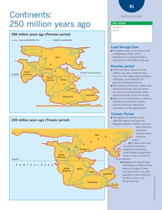 *03 Earths rocks (57-106).qxd             12/12/08     11:10 AM         Page 91




                                                                                                                                                  91

      Continents:                                                                                                                         EARTH’S ROCKS


      250 million years ago                                                                                                       Key words
                                                                                                                                  continent
                                                                                                                                  period

        250 million years ago (Permian period)
                  true continental rim                    modern continents


                                                                                                                              Land through time
                                                                                                                              ●   Geologists today can reconstruct the
                                          P




                                                                                                                                  configuration of the world’s
                                                           Asia                                                                   landmasses by continental drift at
                                              A




                                                                                                                                  intervals from 250 million years ago.
                                                  N




                                                                                                                              Permian period
                                              Europe                                                                          ● In Permian times (about 290–248
                                                          G




                       North                                                               PANTHALASSA                          million years ago) continents had
        equator       America
                                                                                                                                fused into the single mighty landmass
                                               South
                                                              A




                                              America             Africa                                                        of Pangaea, surrounded by the
                                                                                                                                immense Panthalassa Ocean.
                                                                    E




                                                                                                                              ● The continent of Europe collided with
                                                                               India                                            Siberia to form the Ural mountains,
                                                                           A




                                                                                                                                and other fusing lithospheric plates
                                                                                                    Australia                   had formed most of the rest of Asia.
                                                                    Antarctica
                                                                                                                              ● Africa’s (or South America’s) collisions
                                                                                                                                with Europe and North America
                                                                                                                                pushed up Europe’s Hercynian
                                                                                                                                mountains and the Appalachians.

                                                                                                                              Triassic Period
                                                                                                                              ●  Throughout the Triassic period
        220 million years ago (Triassic period)                                                                                  (248–206 million years ago) the
                                                                                                                                 Pangaean landmass drifted north, but
                                                                                                                                                        parts of Europe
                                                                                                                                                        and North
                                                                                                                                                        America still lay
                                                                                                                Asia
                                                                                                                         A                              inside the
                                                                                                                  E                                 tropics.
                                                                                                         A
                                                                                                                                                ● Ice sheets that once
                                                                                                G
                                                                                       N                                                  covered the southern
                                                                           A               Europe                                         continents had melted,
                                                                 P                                                                        world climates ranged from
                                                               North                                                                      warm to mild, and deserts
                                                              America
        equator                                                                                                                     were extensive.
                                                                                                                                        ● Pangaea now showed signs
            P     A   N   T   H   A   L   A   S   S   A                                                                                   of breaking up. Where rising
                                                                    South              Africa                                             plumes of magma domed
                                                                   America                                                                and split Earth’s crust, rifts
                                                                                                       India
                                                                                                                       Australia          appeared in North America,
                                                                                                                                                                            © Diagram Visual Information Ltd.




                                                                                                                                          Northwest Africa, and
                                                                                                     Antarctica                           Western Europe.
 
