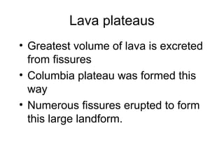 Lava plateaus
• Greatest volume of lava is excreted
from fissures
• Columbia plateau was formed this
way
• Numerous fissures erupted to form
this large landform.
 