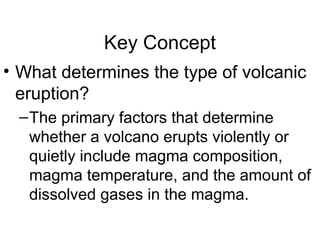 Key Concept
• What determines the type of volcanic
eruption?
–The primary factors that determine
whether a volcano erupts violently or
quietly include magma composition,
magma temperature, and the amount of
dissolved gases in the magma.
 