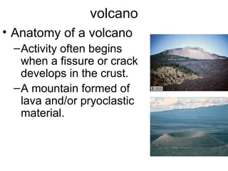 volcano
• Anatomy of a volcano
–Activity often begins
when a fissure or crack
develops in the crust.
–A mountain formed of
lava and/or pryoclastic
material.
 