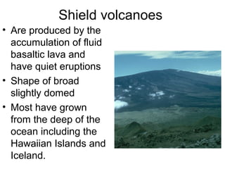 Shield volcanoes
• Are produced by the
accumulation of fluid
basaltic lava and
have quiet eruptions
• Shape of broad
slightly domed
• Most have grown
from the deep of the
ocean including the
Hawaiian Islands and
Iceland.
 