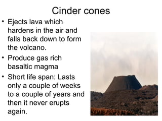 Cinder cones
• Ejects lava which
hardens in the air and
falls back down to form
the volcano.
• Produce gas rich
basaltic magma
• Short life span: Lasts
only a couple of weeks
to a couple of years and
then it never erupts
again.
 