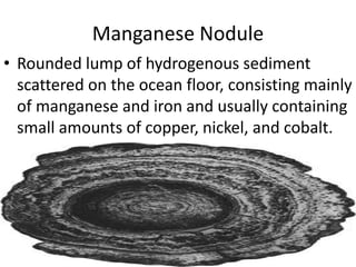 Manganese Nodule
• Rounded lump of hydrogenous sediment
scattered on the ocean floor, consisting mainly
of manganese and iron and usually containing
small amounts of copper, nickel, and cobalt.
 