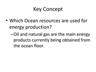 Key Concept
• Which Ocean resources are used for
energy production?
–Oil and natural gas are the main energy
products currently being obtained from
the ocean floor.
 