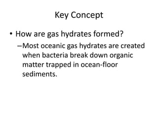 Key Concept
• How are gas hydrates formed?
–Most oceanic gas hydrates are created
when bacteria break down organic
matter trapped in ocean-floor
sediments.
 