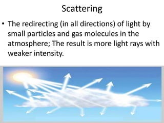 Scattering The redirecting (in all directions) of light by small particles and gas molecules in the atmosphere; The result is more light rays with weaker intensity.