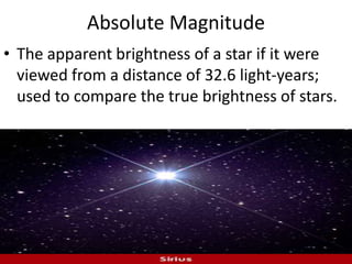 Absolute Magnitude The apparent brightness of a star if it were viewed from a distance of 32.6 light-years; used to compare the true brightness of stars.