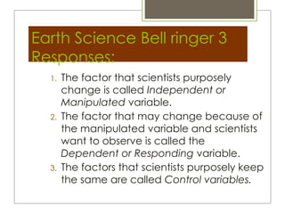 Earth Science Bell ringer 3
Responses:
  1.   The factor that scientists purposely
       change is called Independent or
       Manipulated variable.
  2.   The factor that may change because of
       the manipulated variable and scientists
       want to observe is called the
       Dependent or Responding variable.
  3.   The factors that scientists purposely keep
       the same are called Control variables.
 