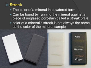 StreakThe color of a mineral in powdered formCan be found by running the mineral against a piece of unglazed porcelain called a streak platecolor of a mineral’s streak is not always the same as the color of the mineral sampleGoldPlatinumCopper