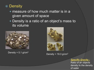 Densitymeasure of how much matter is in a given amount of spaceDensity is a ratio of an object’s mass to its volumeDensity = 5.1 g/cm3Density = 19.3 g/cm3Specific Gravity : Ratio of an objects density to the density of water