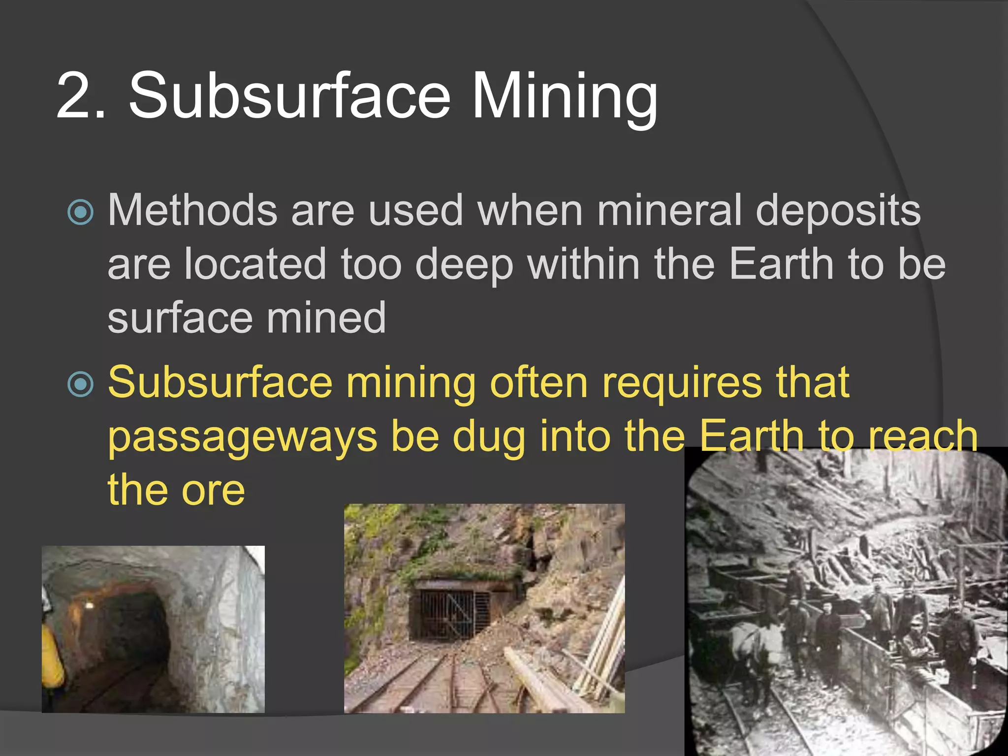 2. Subsurface MiningMethods are used when mineral deposits are located too deep within the Earth to be surface minedSubsurface mining often requires that passageways be dug into the Earth to reach the ore