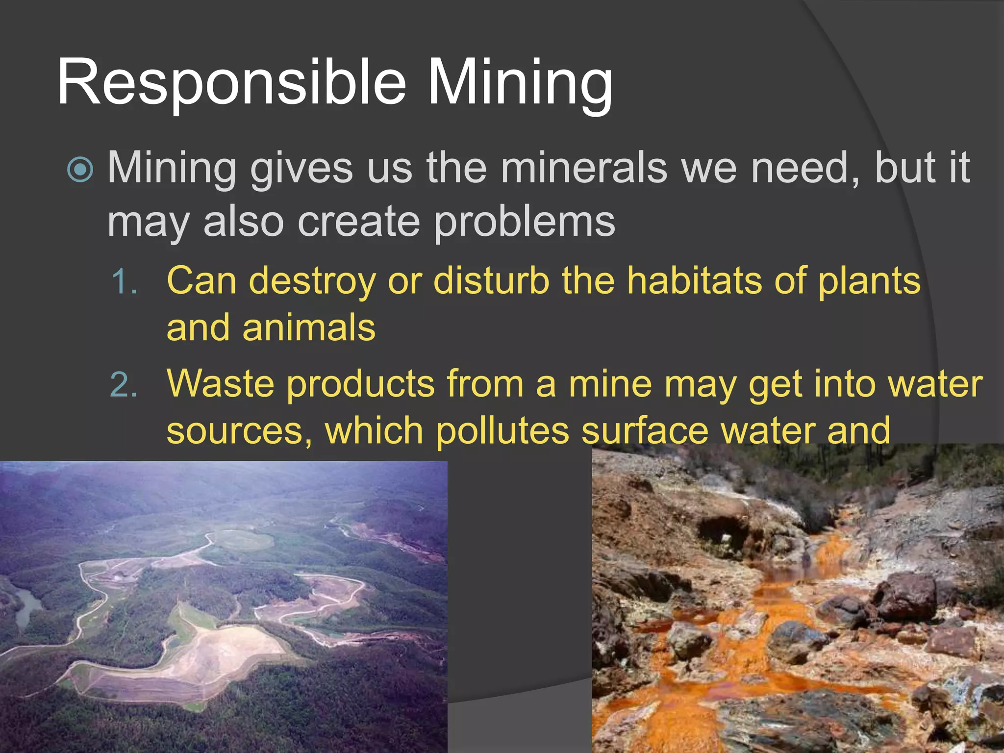 Responsible MiningMining gives us the minerals we need, but it may also create problemsCan destroy or disturb the habitats of plants and animalsWaste products from a mine may get into water sources, which pollutes surface water and ground water