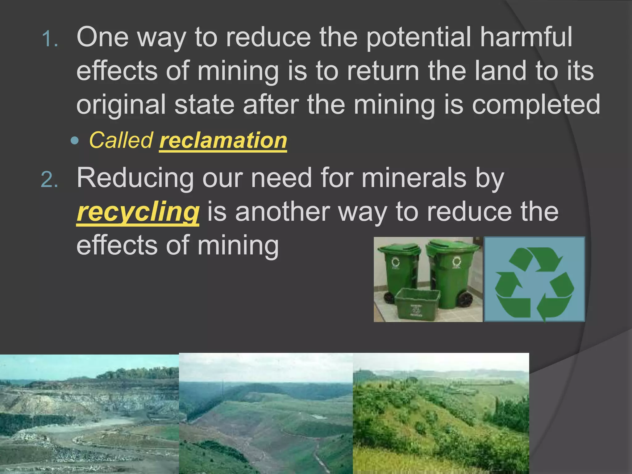 One way to reduce the potential harmful effects of mining is to return the land to its original state after the mining is completedCalled reclamationReducing our need for minerals by recycling is another way to reduce the effects of mining