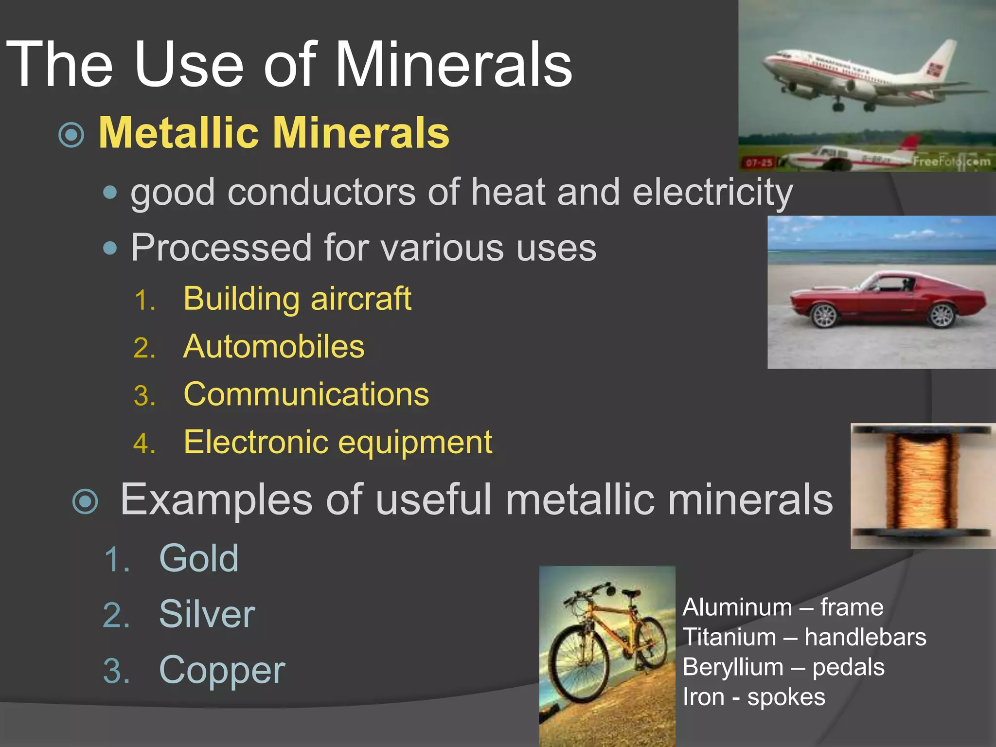 The Use of MineralsMetallic Mineralsgood conductors of heat and electricityProcessed for various usesBuilding aircraftAutomobilesCommunicationsElectronic equipmentExamples of useful metallic mineralsGoldSilverCopperAluminum – frameTitanium – handlebarsBeryllium – pedalsIron - spokes