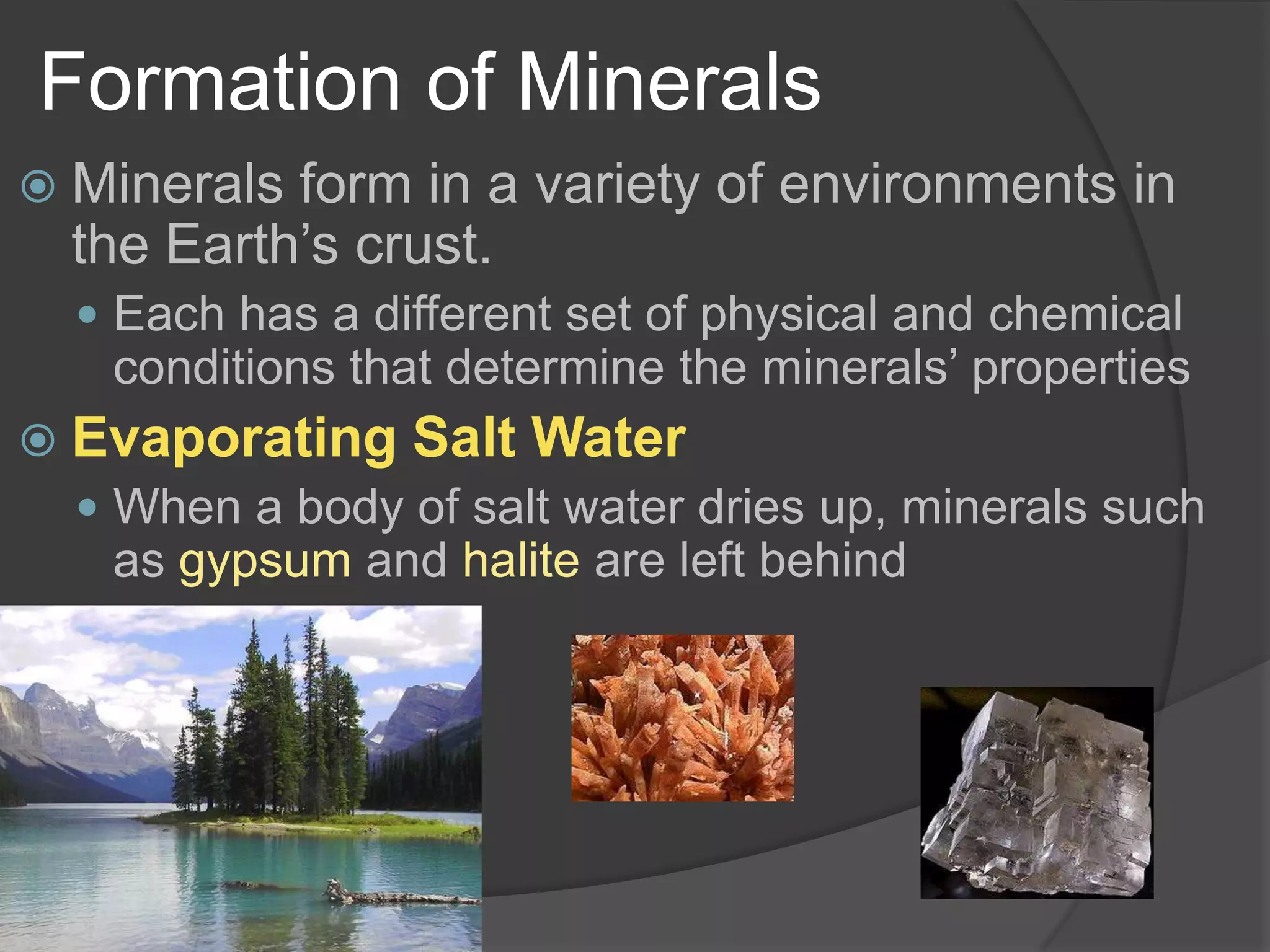 Formation of MineralsMinerals form in a variety of environments in the Earth’s crust.Each has a different set of physical and chemical conditions that determine the minerals’ propertiesEvaporating Salt WaterWhen a body of salt water dries up, minerals such as gypsum and halite are left behind