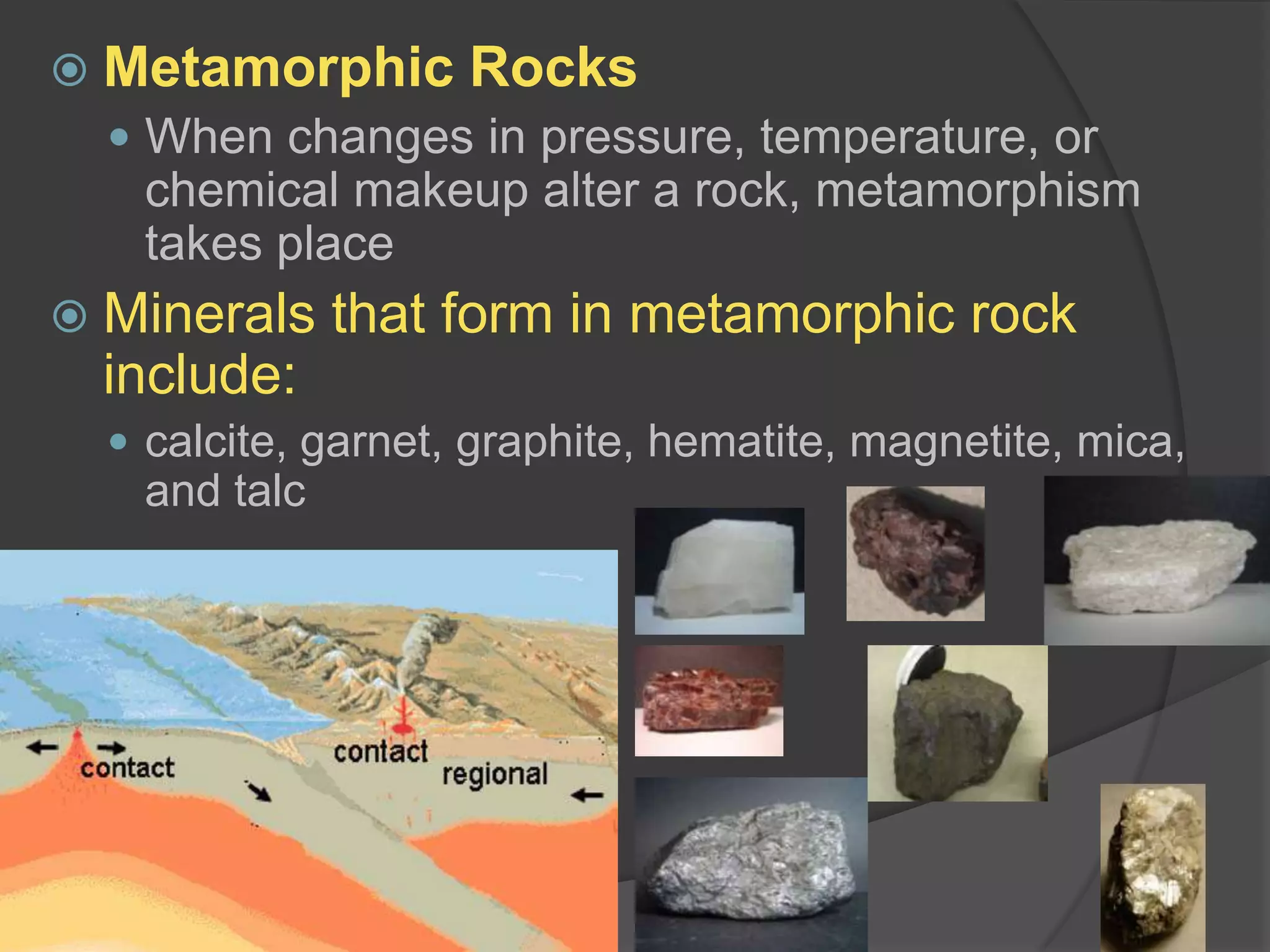 Metamorphic RocksWhen changes in pressure, temperature, or chemical makeup alter a rock, metamorphism takes placeMinerals that form in metamorphic rock include:calcite, garnet, graphite, hematite, magnetite, mica, and talc