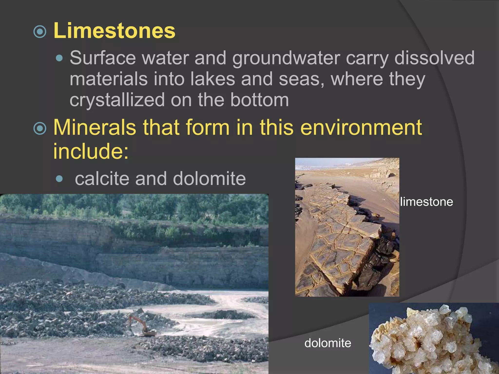LimestonesSurface water and groundwater carry dissolved materials into lakes and seas, where they crystallized on the bottomMinerals that form in this environment include:calcite and dolomitelimestonedolomite