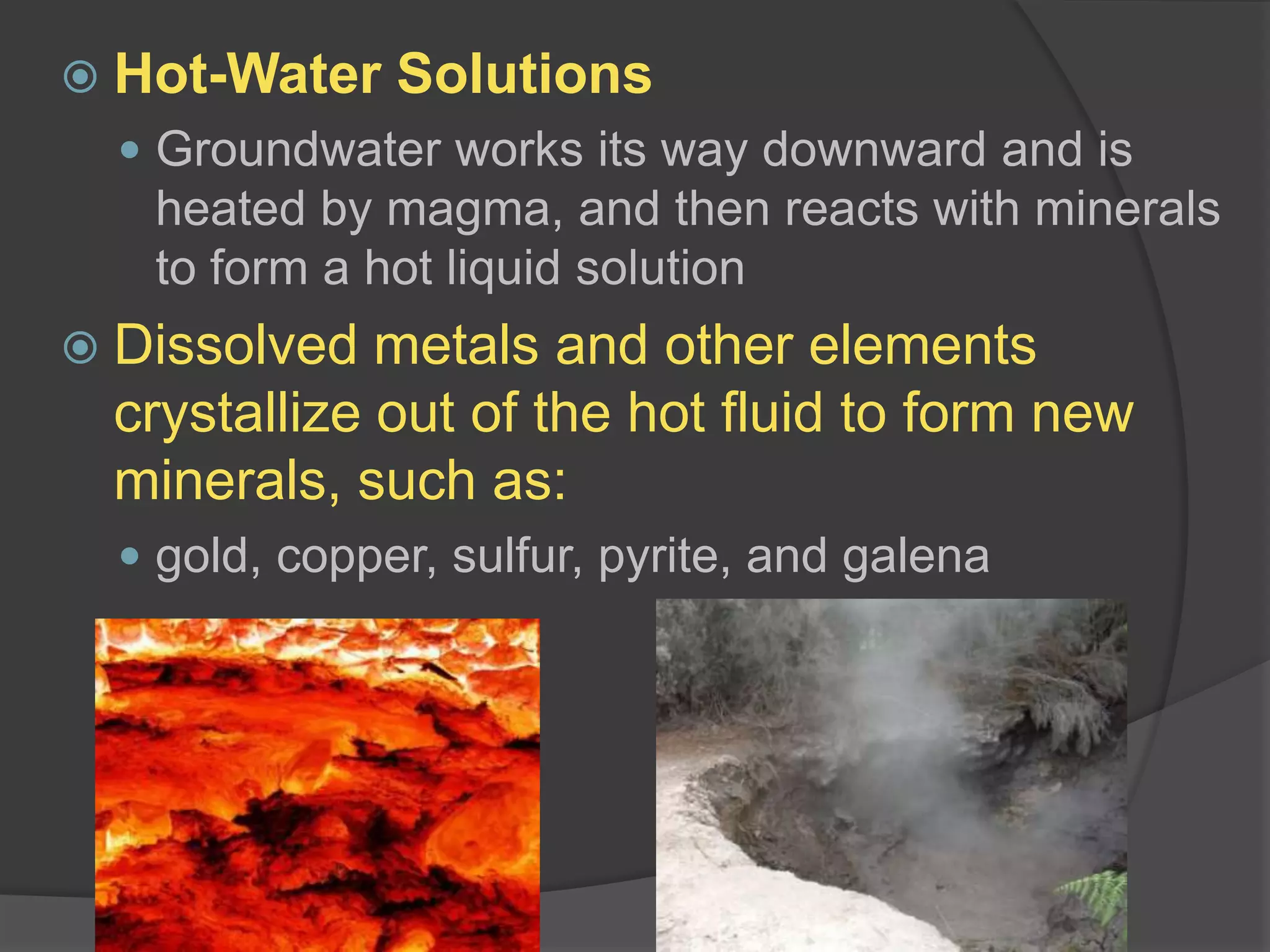 Hot-Water SolutionsGroundwater works its way downward and is heated by magma, and then reacts with minerals to form a hot liquid solutionDissolved metals and other elements crystallize out of the hot fluid to form new minerals, such as:gold, copper, sulfur, pyrite, and galena