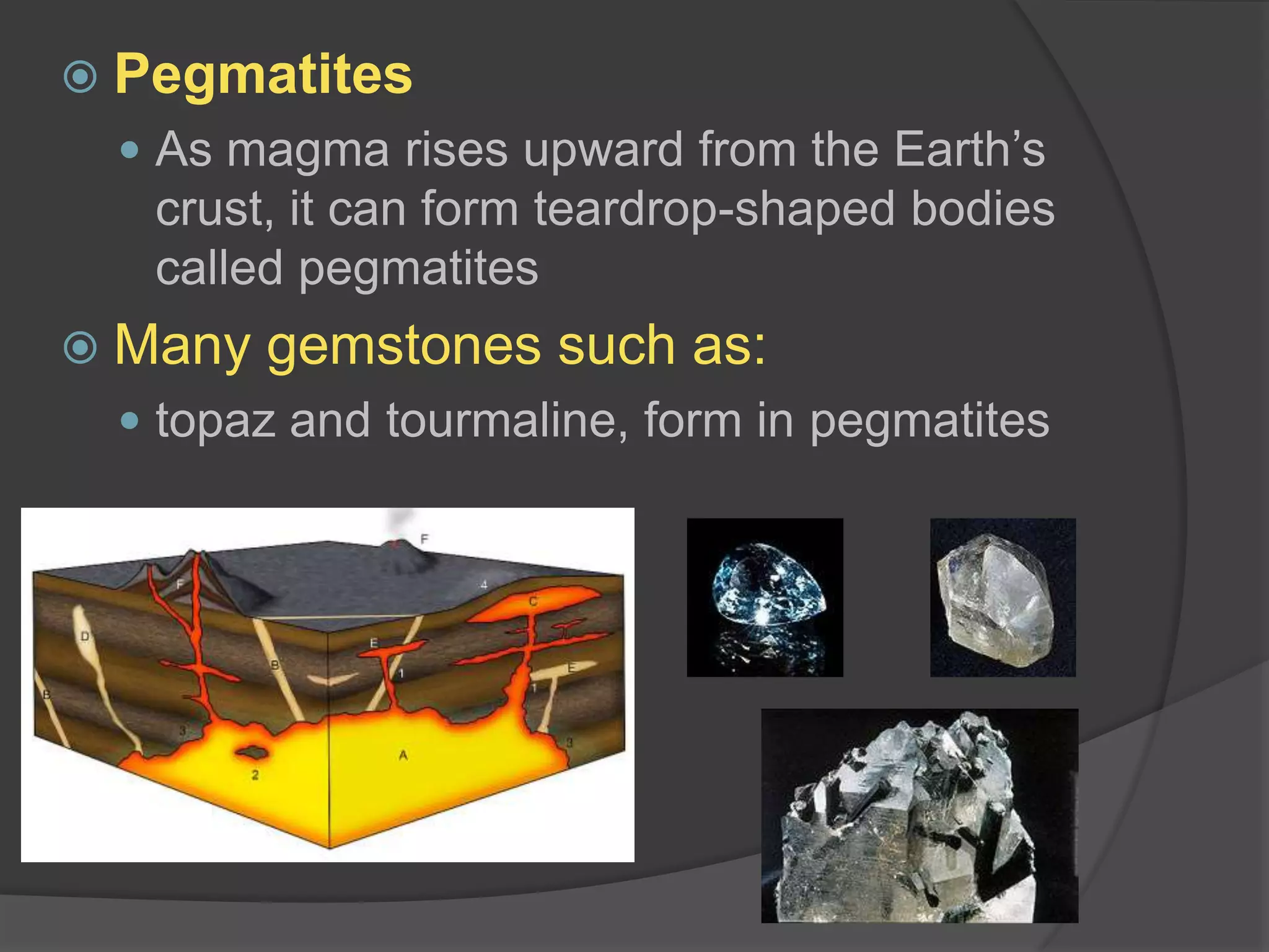 PegmatitesAs magma rises upward from the Earth’s crust, it can form teardrop-shaped bodies called pegmatitesMany gemstones such as:topaz and tourmaline, form in pegmatites