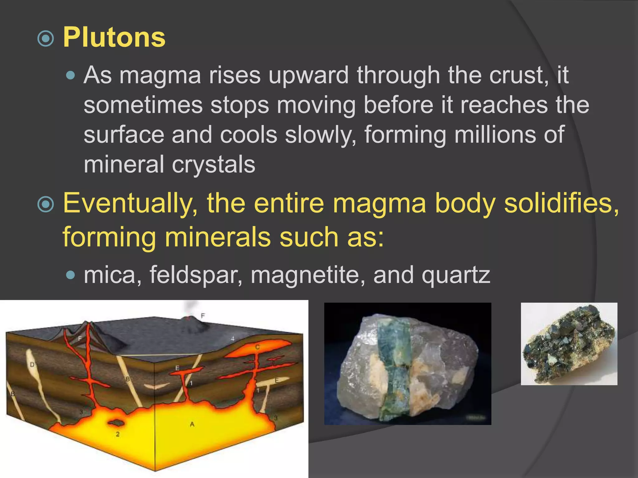 PlutonsAs magma rises upward through the crust, it sometimes stops moving before it reaches the surface and cools slowly, forming millions of mineral crystalsEventually, the entire magma body solidifies, forming minerals such as:mica, feldspar, magnetite, and quartz