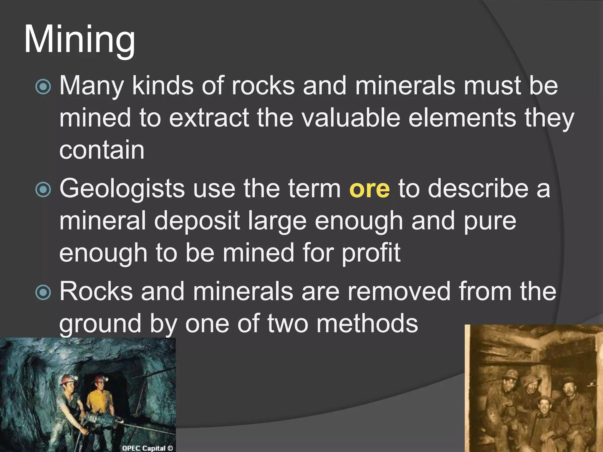 MiningMany kinds of rocks and minerals must be mined to extract the valuable elements they containGeologists use the termoreto describe a mineral deposit large enough and pure enough to be mined for profitRocks and minerals are removed from the ground by one of two methods