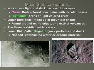 Moon Surface Features We can see light and dark parts with our eyes Maria-  Dark colored lava plains with circular basins Highlands-  Areas of light colored crust Lunar Highlands- made up of mountain chains Found around maria edges, and extinct volcanoes The Moon is riddled with craters Lunar Dirt: Called  Regolith  (rock particles and dust) Not soil- contains no water or organic material 