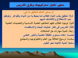 ‫معايير‬‫التدريس‬ ‫وطرق‬ ‫استراتيجيات‬ ‫اختيار‬
‫يسعى‬ ‫أن‬‫المعلم‬‫يلى‬ ‫ما‬ ‫لتحقيق‬:
‫ا‬‫ل‬‫أو‬:‫وظواهر‬ ‫أشياء‬ ‫من‬ ‫به‬ ‫يحيط‬ ‫لما‬ ‫الطالب‬ ‫انتباه‬ ‫جذب‬ ‫تحقيق‬‫وتوطيد‬
‫لديهم‬ ‫والكتشاف‬ ‫الستطالع‬ ‫حب‬
‫ا‬‫ا‬‫ثاني‬:‫العلمية‬ ‫والتعميمات‬ ‫األساسية‬ ‫العلمية‬ ‫المفاهيم‬ ‫لفهم‬ ‫الطالب‬ ‫توجيه‬
‫ا‬‫ا‬‫ثالث‬:‫والستقصاء‬ ‫البحث‬ ‫عمليات‬ ‫إطار‬ ‫فى‬ ‫التدريس‬
‫ا‬‫ا‬‫رابع‬:‫المشكالت‬ ‫حل‬ ‫مهارات‬ ‫تنمية‬
‫ا‬‫ا‬‫خامس‬:‫العلمى‬ ‫والتنور‬ ‫العلمية‬ ‫الثقافة‬ ‫مستوى‬ ‫إعالء‬
‫ا‬‫ا‬‫سادس‬:‫والمجتمع‬ ‫والتكنولوجيا‬ ‫العلم‬ ‫بين‬ ‫العالقة‬ ‫ترسيخ‬
‫ا‬‫ا‬‫سابع‬:‫العلوم‬ ‫نحو‬ ‫التجاه‬ ‫تنمية‬
 