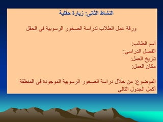 ‫الثانى‬ ‫النشاط‬:‫حقلية‬ ‫زيارة‬
‫الحقل‬ ‫فى‬ ‫الرسوبية‬ ‫الصخور‬ ‫لدراسة‬ ‫الطالب‬ ‫عمل‬ ‫ورقة‬
‫الطالب‬ ‫أسم‬:
‫الدراسى‬ ‫الفصل‬:
‫العمل‬ ‫تاريخ‬:
‫العمل‬ ‫مكان‬:
‫الموضوع‬:‫المنطقة‬ ‫فى‬ ‫الموجودة‬ ‫الرسوبية‬ ‫الصخور‬ ‫دراسة‬ ‫خالل‬ ‫من‬
‫التالى‬ ‫الجدول‬ ‫أكمل‬
 