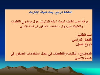 ‫الرابع‬ ‫النشاط‬:‫اإلنترنت‬ ‫شبكة‬ ‫بحث‬
‫التقنيات‬ ‫موضوع‬ ‫حول‬ ‫اإلنترنت‬ ‫شبكة‬ ‫لبحث‬ ‫الطالب‬ ‫عمل‬ ‫ورقة‬
‫فى‬ ‫والتطبيقات‬‫اإلنسان‬ ‫خدمة‬ ‫فى‬ ‫الصخور‬ ‫استخدامات‬ ‫مجال‬
‫الطالب‬ ‫أسم‬:
‫الدراسى‬ ‫الفصل‬:
‫العمل‬ ‫تاريخ‬:
‫الموضوع‬:‫فى‬ ‫الصخور‬ ‫استخدامات‬ ‫مجال‬ ‫فى‬ ‫والتطبيقات‬ ‫التقنيات‬
‫اإلنسان‬ ‫خدمة‬
 