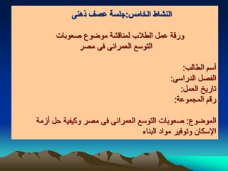 ‫الخامس‬ ‫النشاط‬:‫ذهنى‬ ‫عصف‬ ‫جلسة‬
‫صعوبات‬ ‫موضوع‬ ‫لمناقشة‬ ‫الطالب‬ ‫عمل‬ ‫ورقة‬
‫مصر‬ ‫فى‬ ‫العمرانى‬ ‫التوسع‬
‫الطالب‬ ‫أسم‬:
‫الدراسى‬ ‫الفصل‬:
‫العمل‬ ‫تاريخ‬:
‫المجموعة‬ ‫رقم‬:
‫الموضوع‬:‫أزمة‬ ‫حل‬ ‫وكيفية‬ ‫مصر‬ ‫فى‬ ‫العمرانى‬ ‫التوسع‬ ‫صعوبات‬
‫البناء‬ ‫مواد‬ ‫وتوفير‬ ‫اإلسكان‬
 
