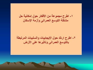 1-‫حل‬ ‫إمكانية‬ ‫حول‬ ‫األفكار‬ ‫من‬ ‫مجموعة‬ ‫اطرح‬
‫اإلسكان‬ ‫وأزمة‬ ‫العمرانى‬ ‫التوسع‬ ‫مشكلة‬
2-‫المرتبطة‬ ‫والسلبيات‬ ‫اإليجابيات‬ ‫حول‬ ‫ارئك‬ ‫اطرح‬
‫األرض‬ ‫على‬ ‫وتاثيرها‬ ‫العمرانى‬ ‫بالتوسع‬
 