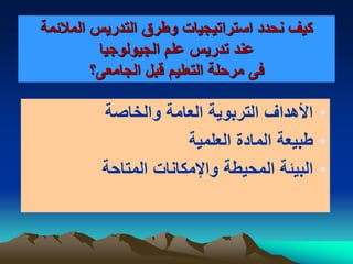 ‫المالئمة‬ ‫التدريس‬ ‫وطرق‬ ‫استراتيجيات‬ ‫نحدد‬ ‫كيف‬
‫الجيولوجيا‬ ‫علم‬ ‫تدريس‬ ‫عند‬
‫الجامعى؟‬ ‫قبل‬ ‫التعليم‬ ‫مرحلة‬ ‫فى‬
•‫والخاصة‬ ‫العامة‬ ‫التربوية‬ ‫األهداف‬
•‫العلمية‬ ‫المادة‬ ‫طبيعة‬
•‫المتاحة‬ ‫واإلمكانات‬ ‫المحيطة‬ ‫البيئة‬
 
