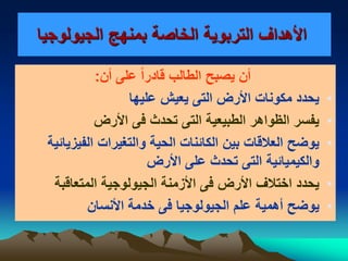 ‫التربوية‬ ‫األهداف‬‫الجيولوجيا‬ ‫بمنهج‬ ‫الخاصة‬
‫أن‬ ‫على‬ ً‫ا‬‫قادر‬ ‫الطالب‬ ‫يصبح‬ ‫أن‬:
•‫عليها‬ ‫يعيش‬ ‫التى‬ ‫األرض‬ ‫مكونات‬ ‫يحدد‬
•‫األرض‬ ‫فى‬ ‫تحدث‬ ‫التى‬ ‫الطبيعية‬ ‫الظواهر‬ ‫يفسر‬
•‫الفيزيائية‬ ‫والتغيرات‬ ‫الحية‬ ‫الكائنات‬ ‫بين‬ ‫العالقات‬ ‫يوضح‬
‫األ‬ ‫على‬ ‫تحدث‬ ‫التى‬ ‫والكيميائية‬‫رض‬
•‫األ‬ ‫اختالف‬ ‫يحدد‬‫المتعاقبة‬ ‫الجيولوجية‬ ‫األزمنة‬ ‫فى‬ ‫رض‬
•‫ي‬‫األنسان‬ ‫خدمة‬ ‫فى‬ ‫الجيولوجيا‬ ‫علم‬ ‫أهمية‬ ‫وضح‬
 