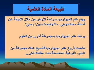 ‫العلمية‬ ‫المادة‬ ‫طبيعة‬
•‫عن‬ ‫اإلجابة‬ ‫خالل‬ ‫من‬ ‫األرض‬ ‫بدراسة‬ ‫الجيولوجيا‬ ‫علم‬ ‫يهتم‬
‫وهى‬ ‫محددة‬ ‫أسئلة‬:‫ومتى؟‬ ‫وأين؟‬ ‫وكيف؟‬ ‫ما؟‬
•‫العلوم‬ ‫من‬ ‫أخرى‬ ‫بمجموعة‬ ‫الجيولوجيا‬ ‫علم‬ ‫يرتبط‬
•‫من‬ ‫مجموعة‬ ‫هناك‬ ‫فؤصبح‬ ‫الجيولوجيا‬ ‫علم‬ ‫فروع‬ ‫تشعبت‬
‫الكبرى‬ ‫مظلته‬ ‫تحت‬ ‫المتضمنة‬ ‫الفرعية‬ ‫العلوم‬
 