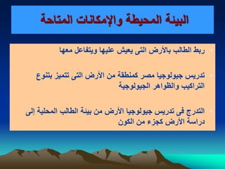 ‫المتاحة‬ ‫واإلمكانات‬ ‫المحيطة‬ ‫البيئة‬
•‫باأل‬ ‫الطالب‬ ‫ربط‬‫معها‬ ‫ويتفاعل‬ ‫عليها‬ ‫يعيش‬ ‫التى‬ ‫رض‬
•‫جيولوجيا‬ ‫تدريس‬‫مصر‬‫ك‬‫األ‬ ‫من‬ ‫منطقة‬‫رض‬‫التى‬‫بتنوع‬ ‫تتميز‬
‫الجيولوجية‬ ‫والظواهر‬ ‫التراكيب‬
•‫جيولوجيا‬ ‫تدريس‬ ‫فى‬ ‫التدرج‬‫األرض‬‫من‬‫بيئ‬‫الطالب‬ ‫ة‬‫المحلية‬‫إلى‬
‫األ‬ ‫دراسة‬‫الكون‬ ‫من‬ ‫كجزء‬ ‫رض‬
 
