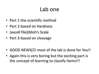 Lab one
• Part 1-the scientific method
• Part 2-based on Hardness
• (excell file)(Moh’s Scale
• Part 3-based on cleavage
• GOOD NEWS( most of the lab is done for You!!
• Again-this is very boring but the exciting part is
the concept of learning to classify items!!!
 