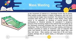 Mass Wasting
03 04
02
01
Is the movement of material on a downslope terrain due to gravity.
Mass wasting usually happens in slopes is dangerous, and may occur
in areas that can trigger mass movement. The critical areas may have
increased water flow (such as rainfall or flash floods) ,steep slopes
scarce or no vegetation ,or vibrating or moving ground (from
earthquakes or industrial activities for example).it is dangerous
because of the increasing weight of the material that are picked up as
the downward movement processes that can cause mud and debris
avalanches .There are different forms of mass wasting ,and these are
classified according to speed of movement ,type of materials that
move, and manner by which the materials move :debris flow, mud
flow, and slump . Mass wasting can cause loss of life and injury,
property damage, loss of capital assets, or interruption to economic
activities.
03
02
 