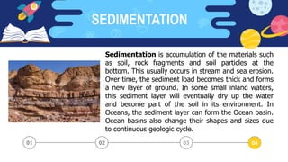 SEDIMENTATION
03 04
02
01
Sedimentation is accumulation of the materials such
as soil, rock fragments and soil particles at the
bottom. This usually occurs in stream and sea erosion.
Over time, the sediment load becomes thick and forms
a new layer of ground. In some small inland waters,
this sediment layer will eventually dry up the water
and become part of the soil in its environment. In
Oceans, the sediment layer can form the Ocean basin.
Ocean basins also change their shapes and sizes due
to continuous geologic cycle.
02 04
 