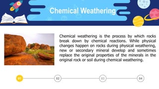 Chemical Weathering
03 04
02
01
Chemical weathering is the process by which rocks
break down by chemical reactions. While physical
changes happen on rocks during physical weathering,
new or secondary mineral develop and sometimes
replace the original properties of the minerals in the
original rock or soil during chemical weathering.
 