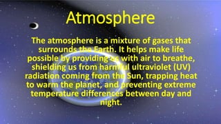 Atmosphere
The atmosphere is a mixture of gases that
surrounds the Earth. It helps make life
possible by providing us with air to breathe,
shielding us from harmful ultraviolet (UV)
radiation coming from the Sun, trapping heat
to warm the planet, and preventing extreme
temperature differences between day and
night.
 