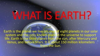 WHAT IS EARTH?
Earth is the planet we live on, one of eight planets in our solar
system and the only known place in the universe to support
life. Earth is the third planet from the sun, after Mercury and
Venus, and before Mars. It is about 150 million kilometers
from the Sun.
 