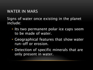 WATER IN MARS
Signs of water once existing in the planet
include:
• Its two permanent polar ice caps seem
to be made of water.
• Geographical features that show water
run-off or erosion.
• Detection of specific minerals that are
only present in water.
 