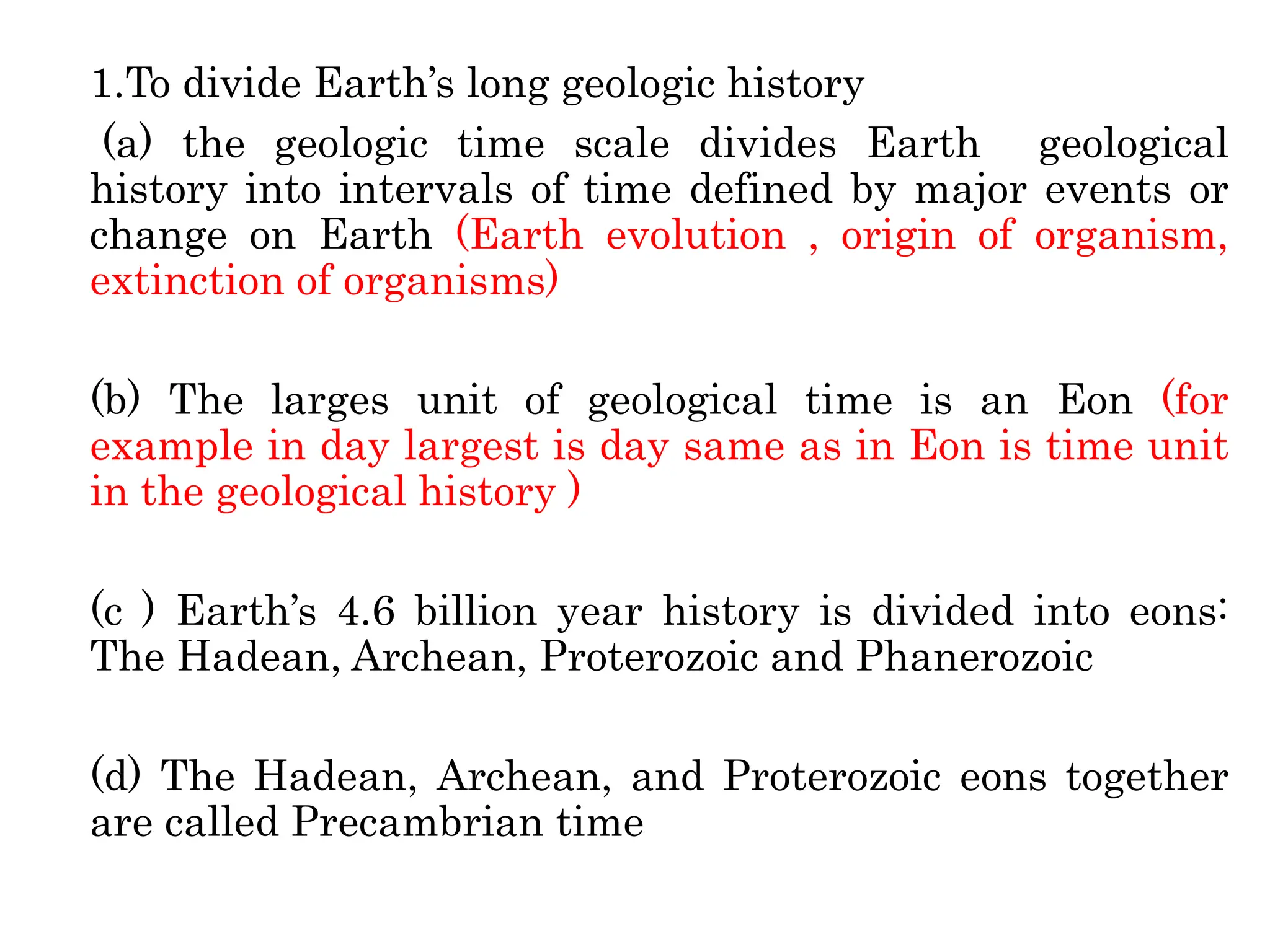 1.To divide Earth’s long geologic history
(a) the geologic time scale divides Earth geological
history into intervals of time defined by major events or
change on Earth (Earth evolution , origin of organism,
extinction of organisms)
(b) The larges unit of geological time is an Eon (for
example in day largest is day same as in Eon is time unit
in the geological history )
(c ) Earth’s 4.6 billion year history is divided into eons:
The Hadean, Archean, Proterozoic and Phanerozoic
(d) The Hadean, Archean, and Proterozoic eons together
are called Precambrian time
 