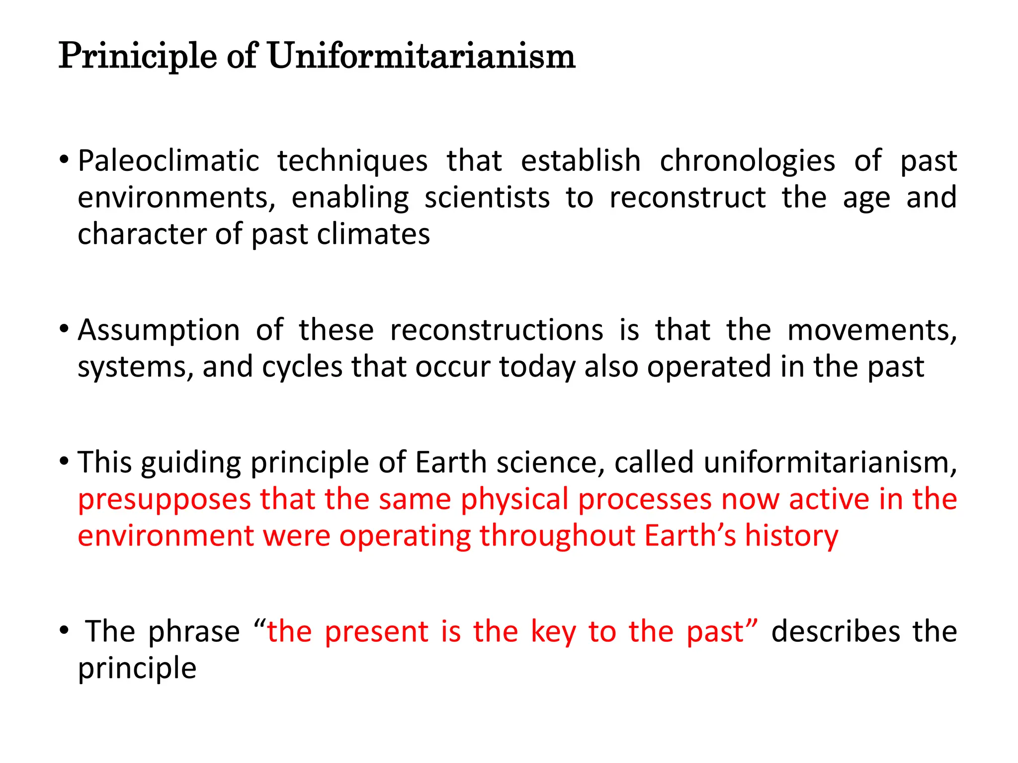 Priniciple of Uniformitarianism
• Paleoclimatic techniques that establish chronologies of past
environments, enabling scientists to reconstruct the age and
character of past climates
• Assumption of these reconstructions is that the movements,
systems, and cycles that occur today also operated in the past
• This guiding principle of Earth science, called uniformitarianism,
presupposes that the same physical processes now active in the
environment were operating throughout Earth’s history
• The phrase “the present is the key to the past” describes the
principle
 