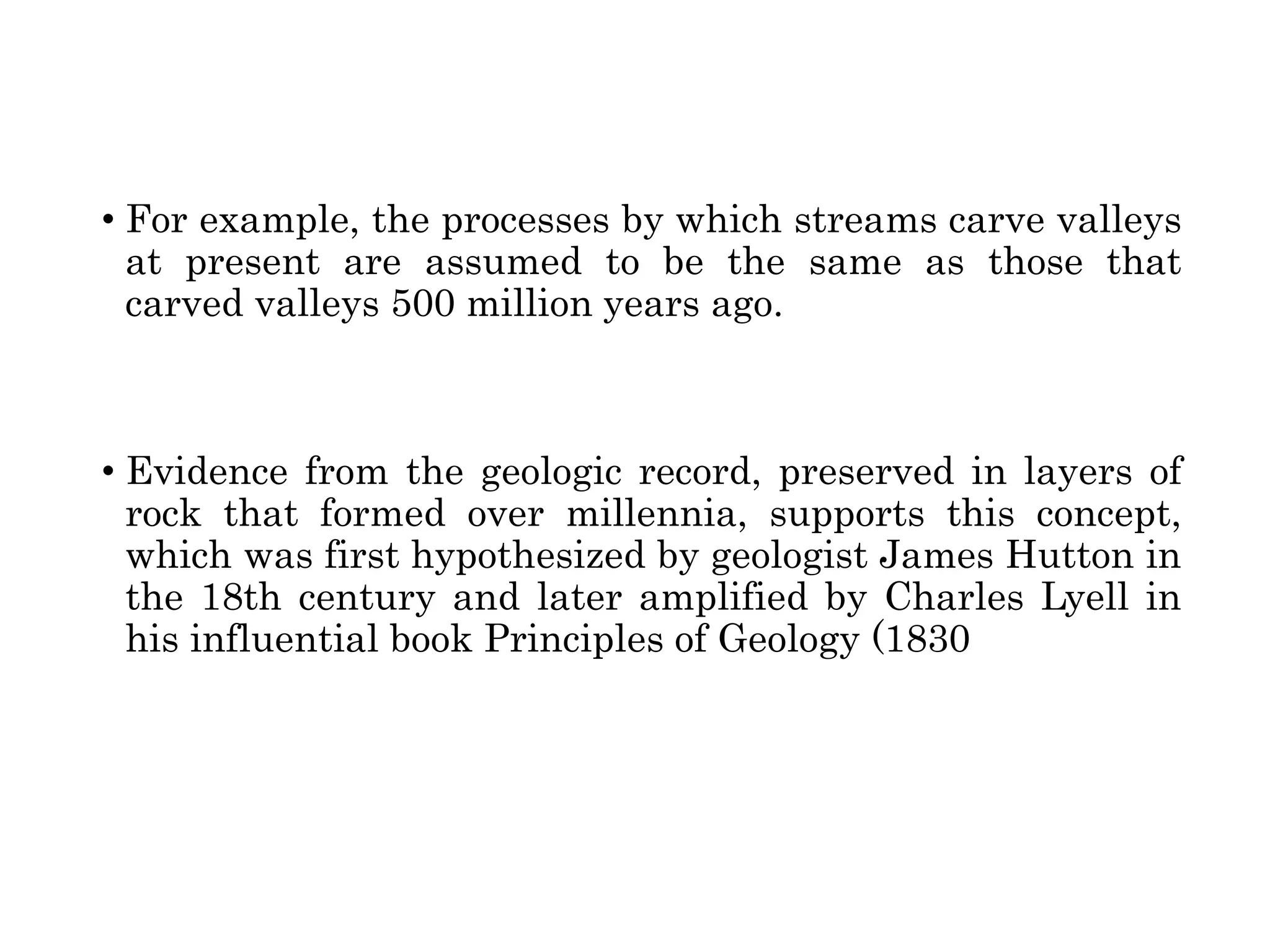 • For example, the processes by which streams carve valleys
at present are assumed to be the same as those that
carved valleys 500 million years ago.
• Evidence from the geologic record, preserved in layers of
rock that formed over millennia, supports this concept,
which was first hypothesized by geologist James Hutton in
the 18th century and later amplified by Charles Lyell in
his influential book Principles of Geology (1830
 