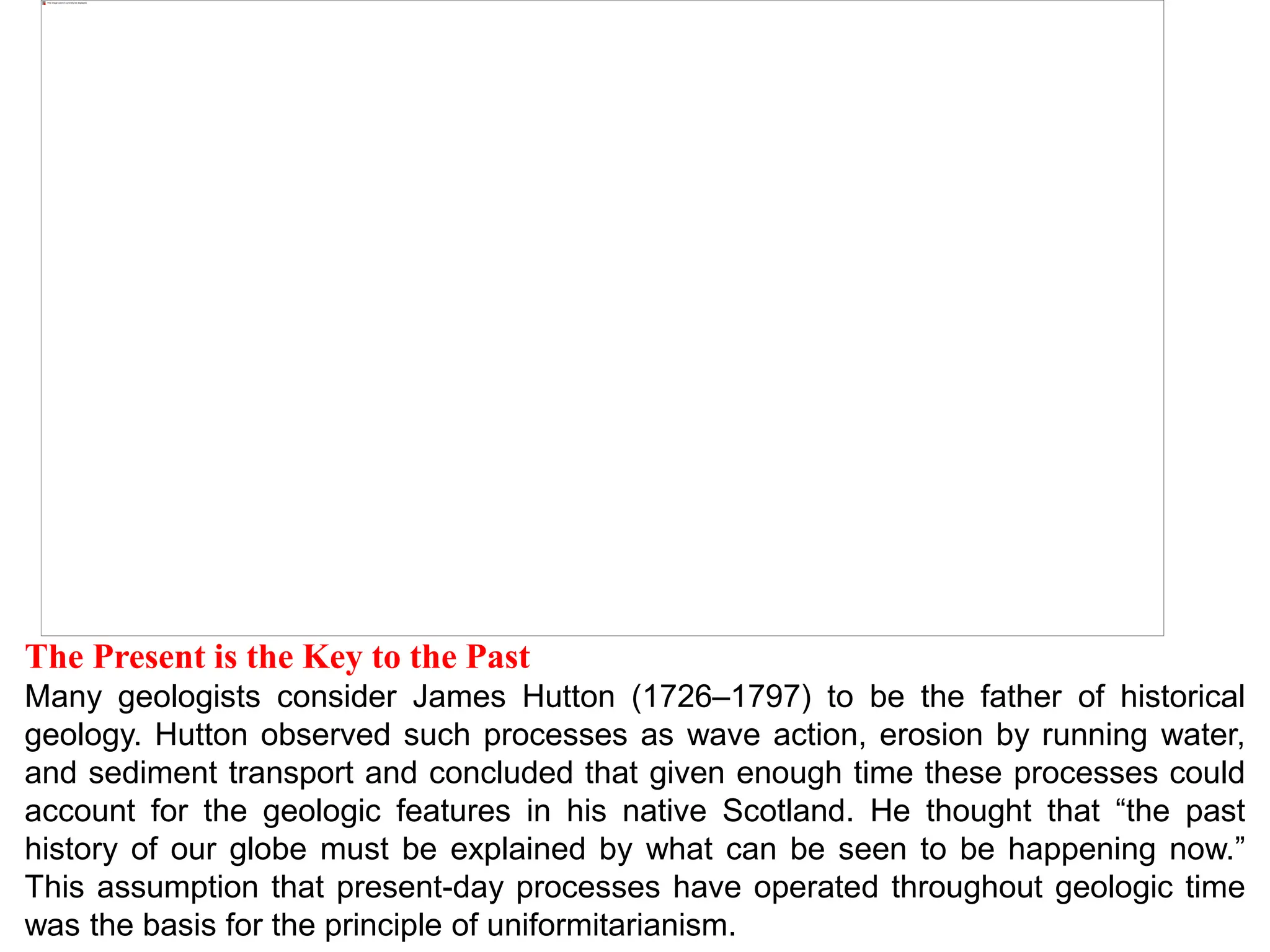 The Present is the Key to the Past
Many geologists consider James Hutton (1726–1797) to be the father of historical
geology. Hutton observed such processes as wave action, erosion by running water,
and sediment transport and concluded that given enough time these processes could
account for the geologic features in his native Scotland. He thought that “the past
history of our globe must be explained by what can be seen to be happening now.”
This assumption that present-day processes have operated throughout geologic time
was the basis for the principle of uniformitarianism.
 