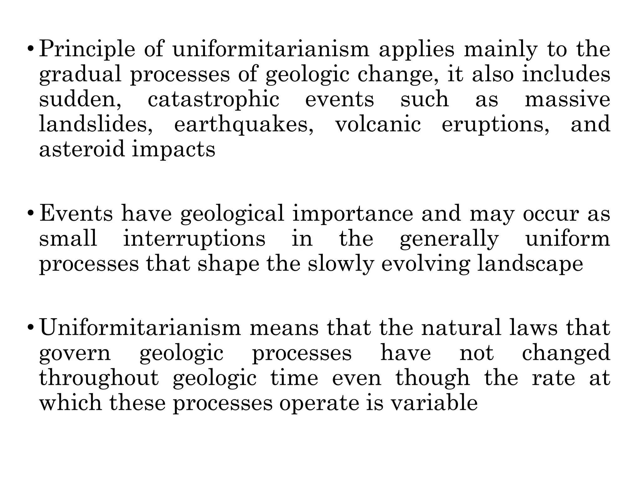 • Principle of uniformitarianism applies mainly to the
gradual processes of geologic change, it also includes
sudden, catastrophic events such as massive
landslides, earthquakes, volcanic eruptions, and
asteroid impacts
• Events have geological importance and may occur as
small interruptions in the generally uniform
processes that shape the slowly evolving landscape
• Uniformitarianism means that the natural laws that
govern geologic processes have not changed
throughout geologic time even though the rate at
which these processes operate is variable
 